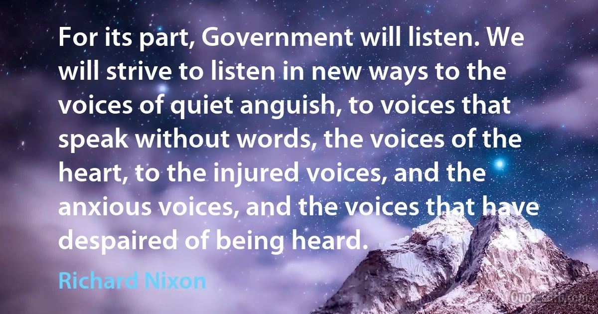 For its part, Government will listen. We will strive to listen in new ways to the voices of quiet anguish, to voices that speak without words, the voices of the heart, to the injured voices, and the anxious voices, and the voices that have despaired of being heard. (Richard Nixon)