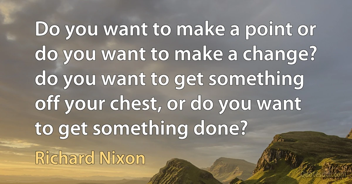 Do you want to make a point or do you want to make a change? do you want to get something off your chest, or do you want to get something done? (Richard Nixon)