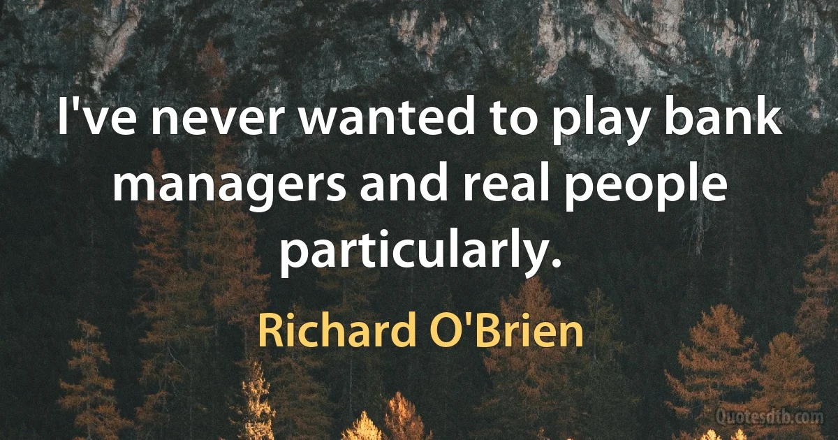 I've never wanted to play bank managers and real people particularly. (Richard O'Brien)