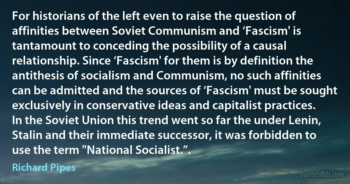 For historians of the left even to raise the question of affinities between Soviet Communism and ‘Fascism' is tantamount to conceding the possibility of a causal relationship. Since ‘Fascism' for them is by definition the antithesis of socialism and Communism, no such affinities can be admitted and the sources of ‘Fascism' must be sought exclusively in conservative ideas and capitalist practices. In the Soviet Union this trend went so far the under Lenin, Stalin and their immediate successor, it was forbidden to use the term "National Socialist.”. (Richard Pipes)