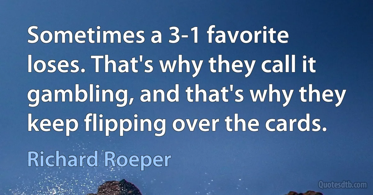 Sometimes a 3-1 favorite loses. That's why they call it gambling, and that's why they keep flipping over the cards. (Richard Roeper)