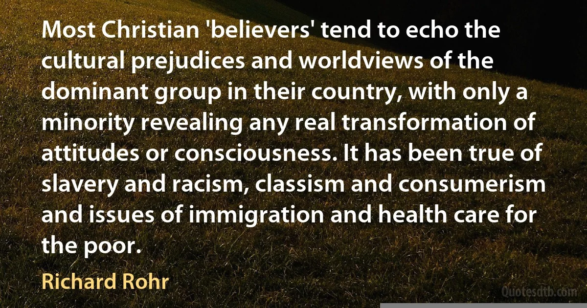 Most Christian 'believers' tend to echo the cultural prejudices and worldviews of the dominant group in their country, with only a minority revealing any real transformation of attitudes or consciousness. It has been true of slavery and racism, classism and consumerism and issues of immigration and health care for the poor. (Richard Rohr)