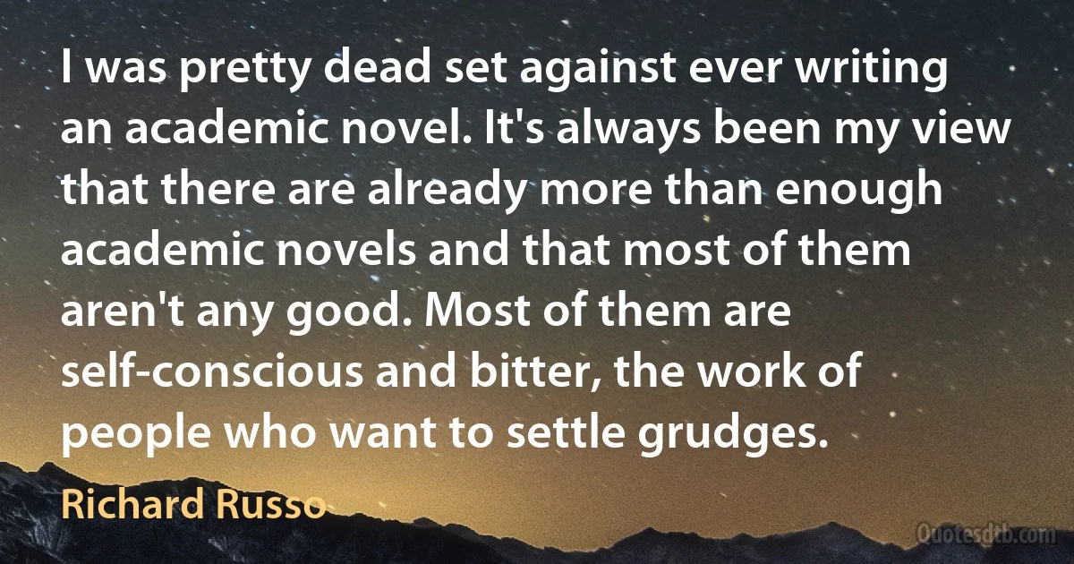 I was pretty dead set against ever writing an academic novel. It's always been my view that there are already more than enough academic novels and that most of them aren't any good. Most of them are self-conscious and bitter, the work of people who want to settle grudges. (Richard Russo)