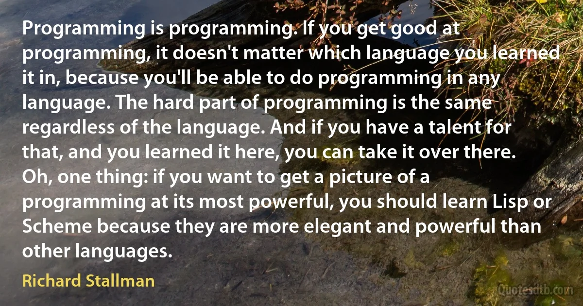 Programming is programming. If you get good at programming, it doesn't matter which language you learned it in, because you'll be able to do programming in any language. The hard part of programming is the same regardless of the language. And if you have a talent for that, and you learned it here, you can take it over there. Oh, one thing: if you want to get a picture of a programming at its most powerful, you should learn Lisp or Scheme because they are more elegant and powerful than other languages. (Richard Stallman)