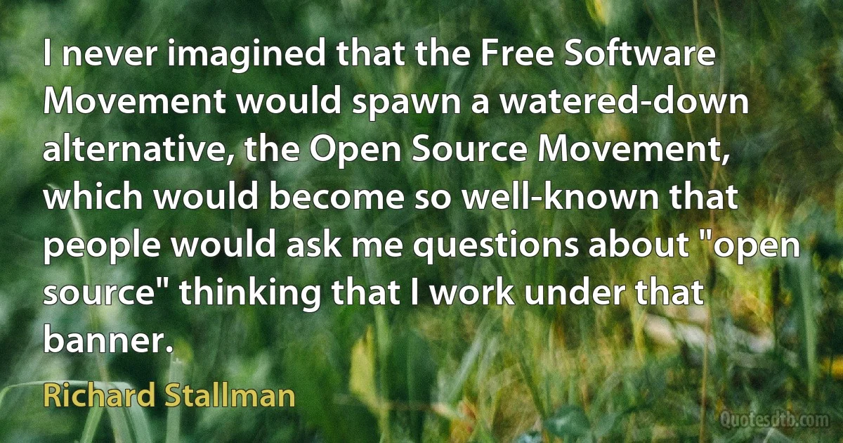 I never imagined that the Free Software Movement would spawn a watered-down alternative, the Open Source Movement, which would become so well-known that people would ask me questions about "open source" thinking that I work under that banner. (Richard Stallman)