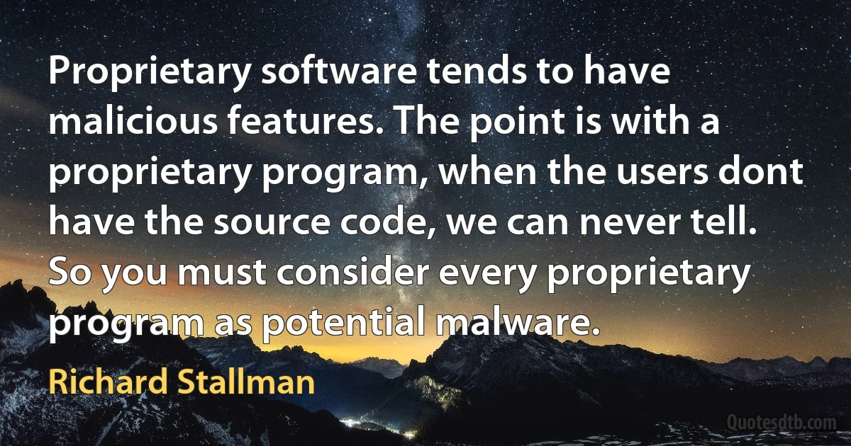 Proprietary software tends to have malicious features. The point is with a proprietary program, when the users dont have the source code, we can never tell. So you must consider every proprietary program as potential malware. (Richard Stallman)