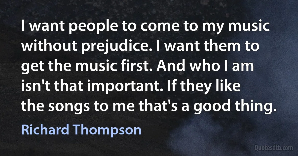 I want people to come to my music without prejudice. I want them to get the music first. And who I am isn't that important. If they like the songs to me that's a good thing. (Richard Thompson)