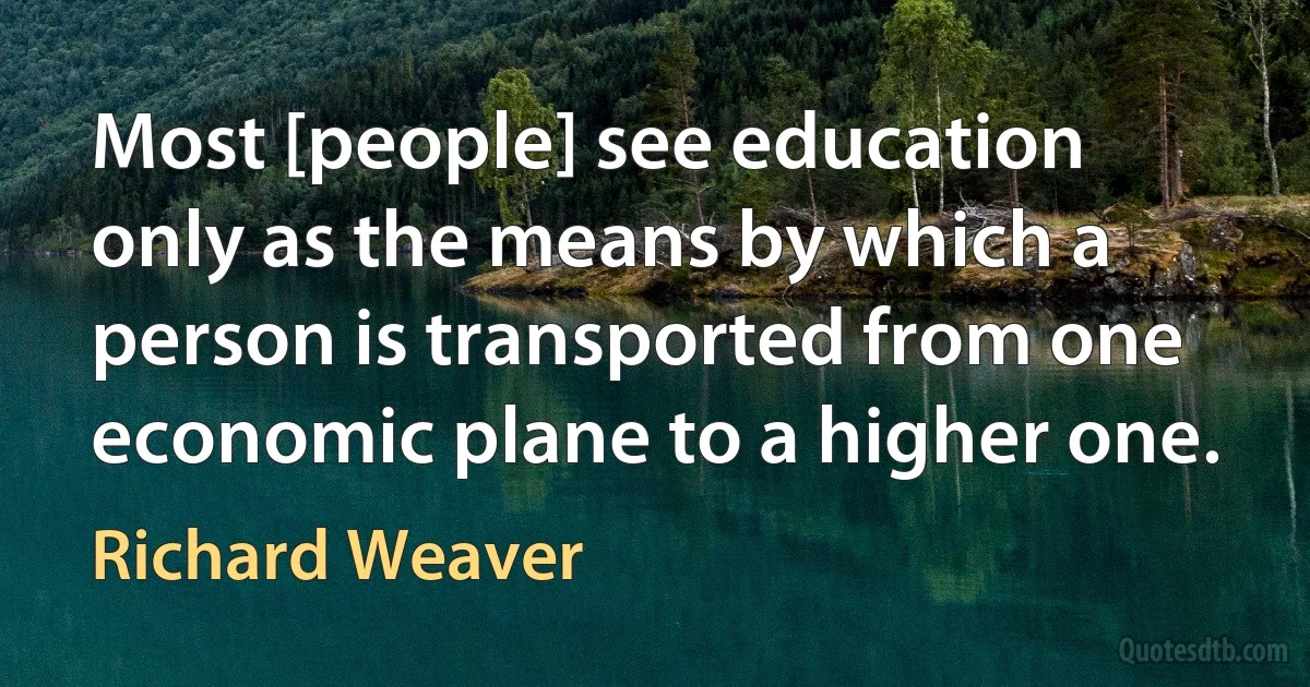 Most [people] see education only as the means by which a person is transported from one economic plane to a higher one. (Richard Weaver)