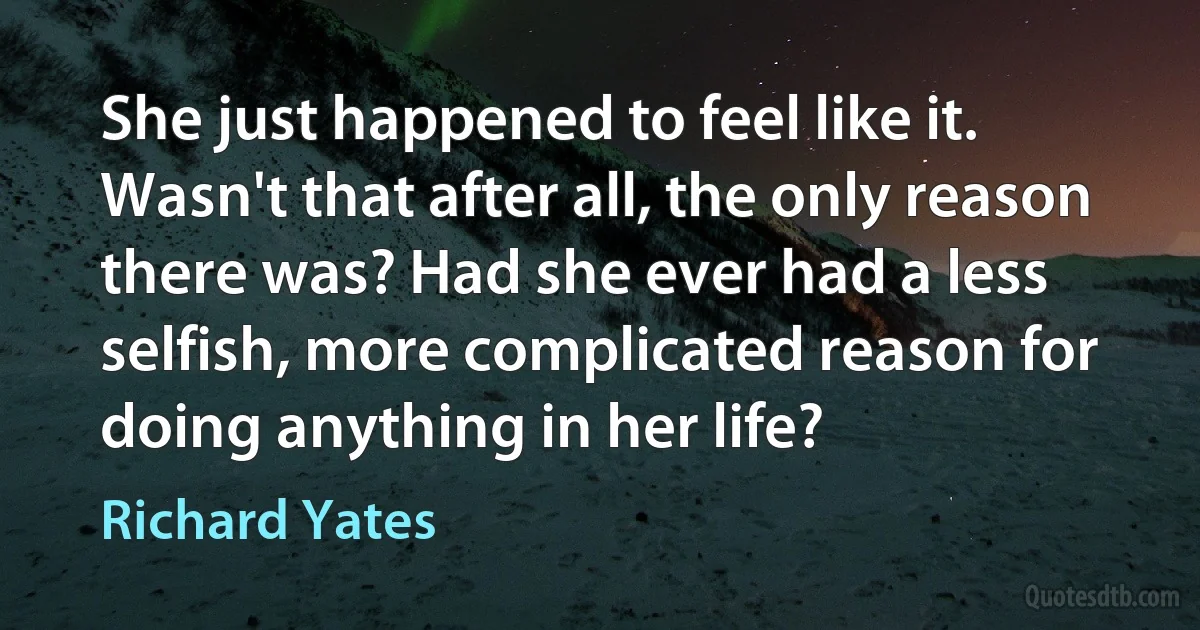 She just happened to feel like it. Wasn't that after all, the only reason there was? Had she ever had a less selfish, more complicated reason for doing anything in her life? (Richard Yates)