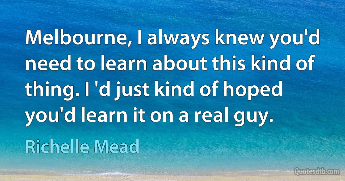 Melbourne, I always knew you'd need to learn about this kind of thing. I 'd just kind of hoped you'd learn it on a real guy. (Richelle Mead)