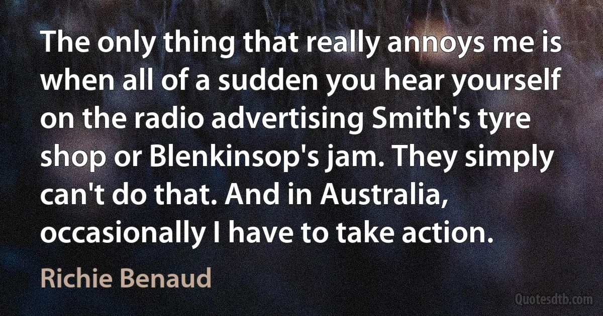 The only thing that really annoys me is when all of a sudden you hear yourself on the radio advertising Smith's tyre shop or Blenkinsop's jam. They simply can't do that. And in Australia, occasionally I have to take action. (Richie Benaud)