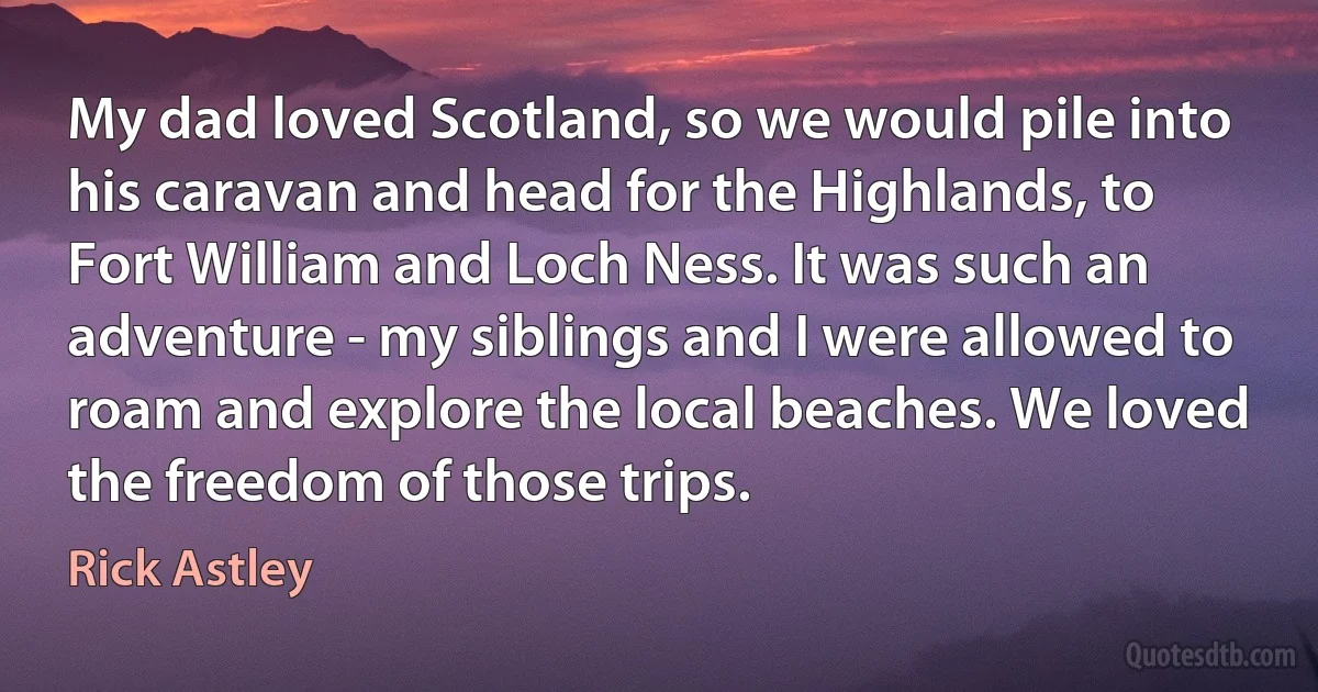 My dad loved Scotland, so we would pile into his caravan and head for the Highlands, to Fort William and Loch Ness. It was such an adventure - my siblings and I were allowed to roam and explore the local beaches. We loved the freedom of those trips. (Rick Astley)