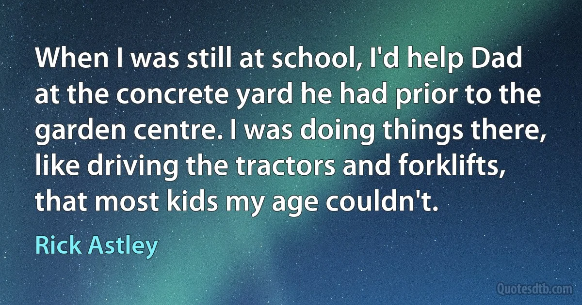 When I was still at school, I'd help Dad at the concrete yard he had prior to the garden centre. I was doing things there, like driving the tractors and forklifts, that most kids my age couldn't. (Rick Astley)