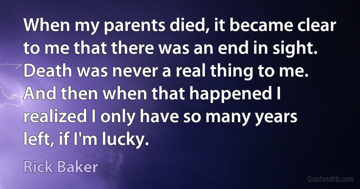 When my parents died, it became clear to me that there was an end in sight. Death was never a real thing to me. And then when that happened I realized I only have so many years left, if I'm lucky. (Rick Baker)