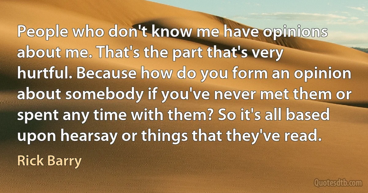 People who don't know me have opinions about me. That's the part that's very hurtful. Because how do you form an opinion about somebody if you've never met them or spent any time with them? So it's all based upon hearsay or things that they've read. (Rick Barry)