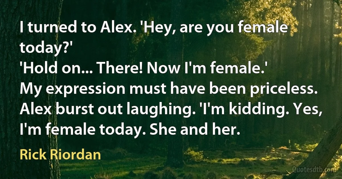 I turned to Alex. 'Hey, are you female today?'
'Hold on... There! Now I'm female.'
My expression must have been priceless.
Alex burst out laughing. 'I'm kidding. Yes, I'm female today. She and her. (Rick Riordan)