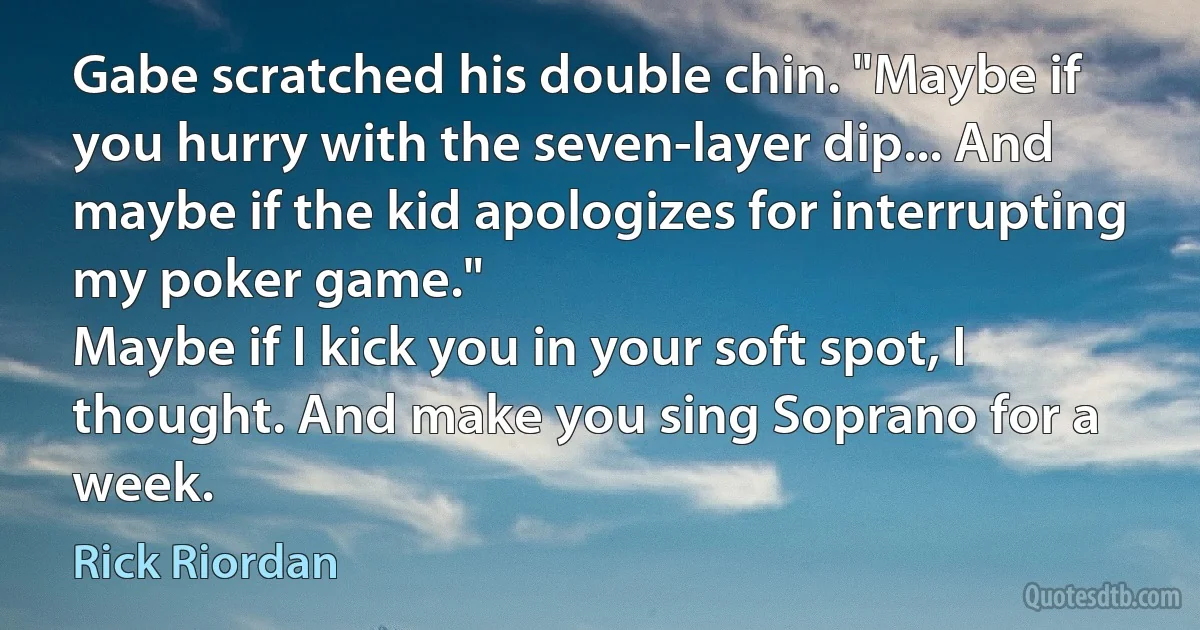 Gabe scratched his double chin. "Maybe if you hurry with the seven-layer dip... And maybe if the kid apologizes for interrupting my poker game."
Maybe if I kick you in your soft spot, I thought. And make you sing Soprano for a week. (Rick Riordan)