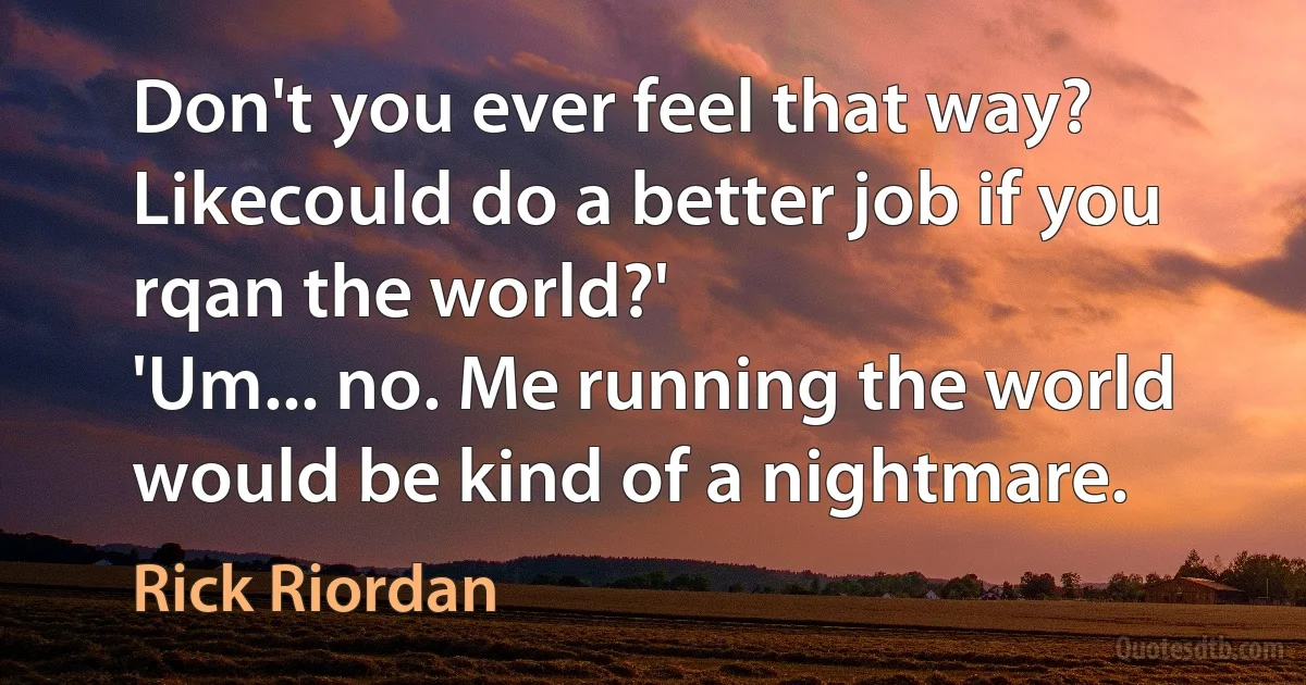 Don't you ever feel that way? Likecould do a better job if you rqan the world?'
'Um... no. Me running the world would be kind of a nightmare. (Rick Riordan)