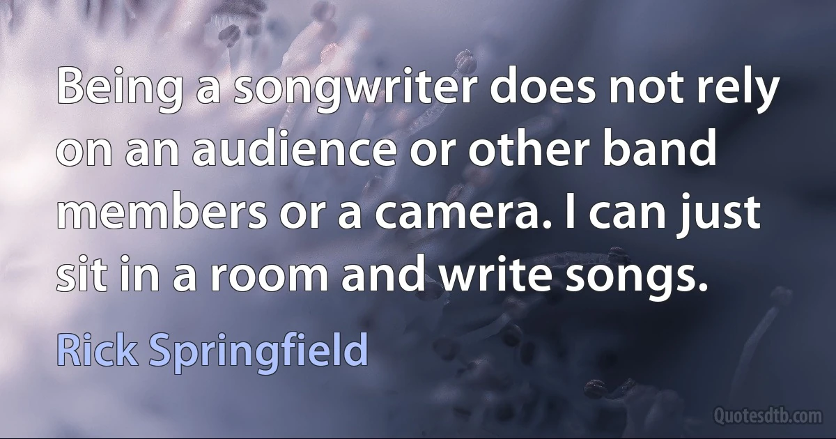 Being a songwriter does not rely on an audience or other band members or a camera. I can just sit in a room and write songs. (Rick Springfield)