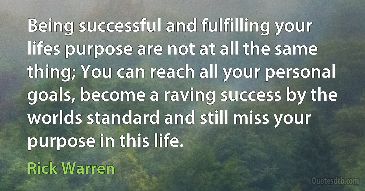 Being successful and fulfilling your lifes purpose are not at all the same thing; You can reach all your personal goals, become a raving success by the worlds standard and still miss your purpose in this life. (Rick Warren)