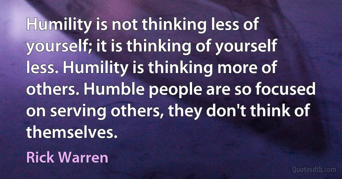 Humility is not thinking less of yourself; it is thinking of yourself less. Humility is thinking more of others. Humble people are so focused on serving others, they don't think of themselves. (Rick Warren)