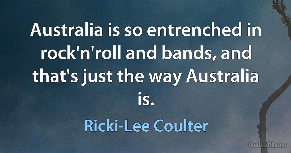 Australia is so entrenched in rock'n'roll and bands, and that's just the way Australia is. (Ricki-Lee Coulter)