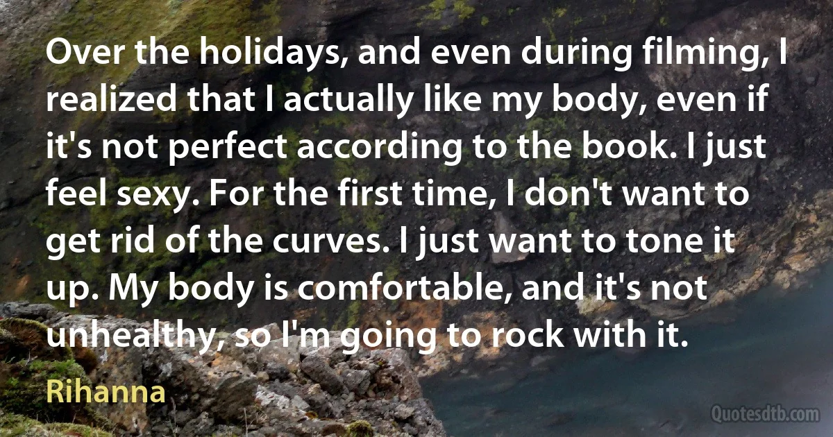 Over the holidays, and even during filming, I realized that I actually like my body, even if it's not perfect according to the book. I just feel sexy. For the first time, I don't want to get rid of the curves. I just want to tone it up. My body is comfortable, and it's not unhealthy, so I'm going to rock with it. (Rihanna)