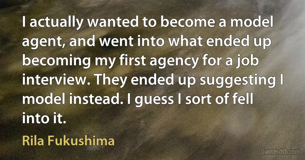 I actually wanted to become a model agent, and went into what ended up becoming my first agency for a job interview. They ended up suggesting I model instead. I guess I sort of fell into it. (Rila Fukushima)