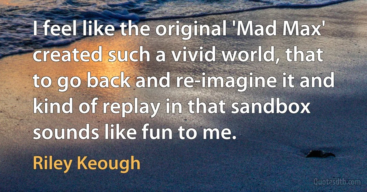 I feel like the original 'Mad Max' created such a vivid world, that to go back and re-imagine it and kind of replay in that sandbox sounds like fun to me. (Riley Keough)