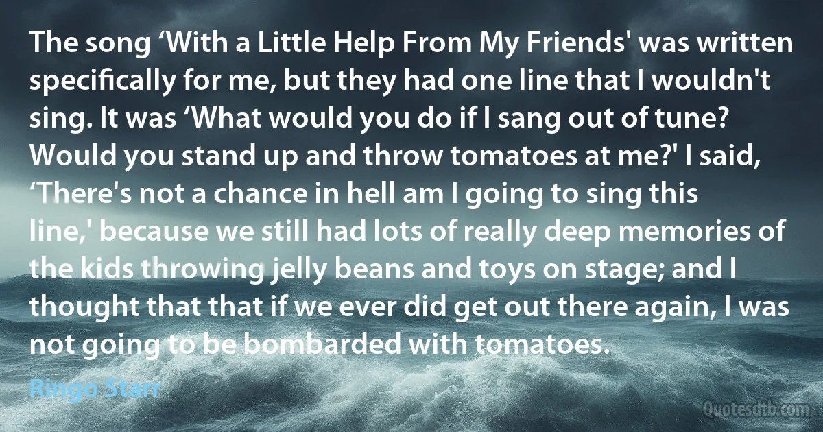 The song ‘With a Little Help From My Friends' was written speciﬁcally for me, but they had one line that I wouldn't sing. It was ‘What would you do if I sang out of tune? Would you stand up and throw tomatoes at me?' I said, ‘There's not a chance in hell am I going to sing this line,' because we still had lots of really deep memories of the kids throwing jelly beans and toys on stage; and I thought that that if we ever did get out there again, I was not going to be bombarded with tomatoes. (Ringo Starr)