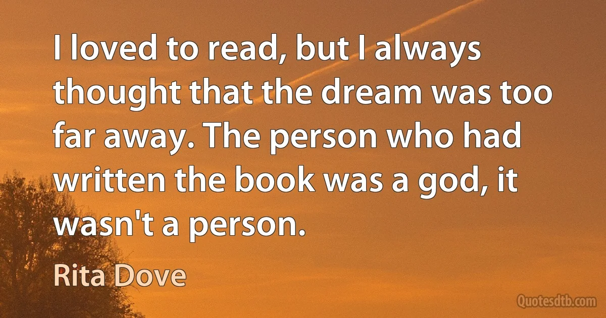 I loved to read, but I always thought that the dream was too far away. The person who had written the book was a god, it wasn't a person. (Rita Dove)