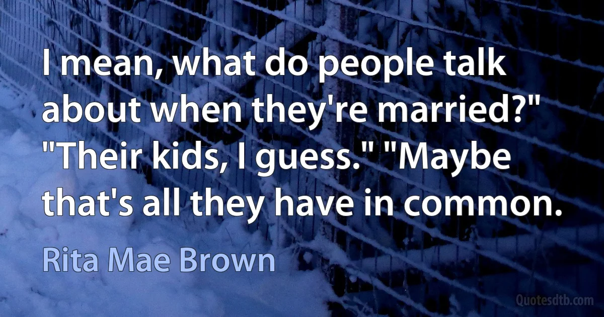 I mean, what do people talk about when they're married?" "Their kids, I guess." "Maybe that's all they have in common. (Rita Mae Brown)