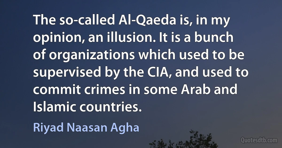 The so-called Al-Qaeda is, in my opinion, an illusion. It is a bunch of organizations which used to be supervised by the CIA, and used to commit crimes in some Arab and Islamic countries. (Riyad Naasan Agha)