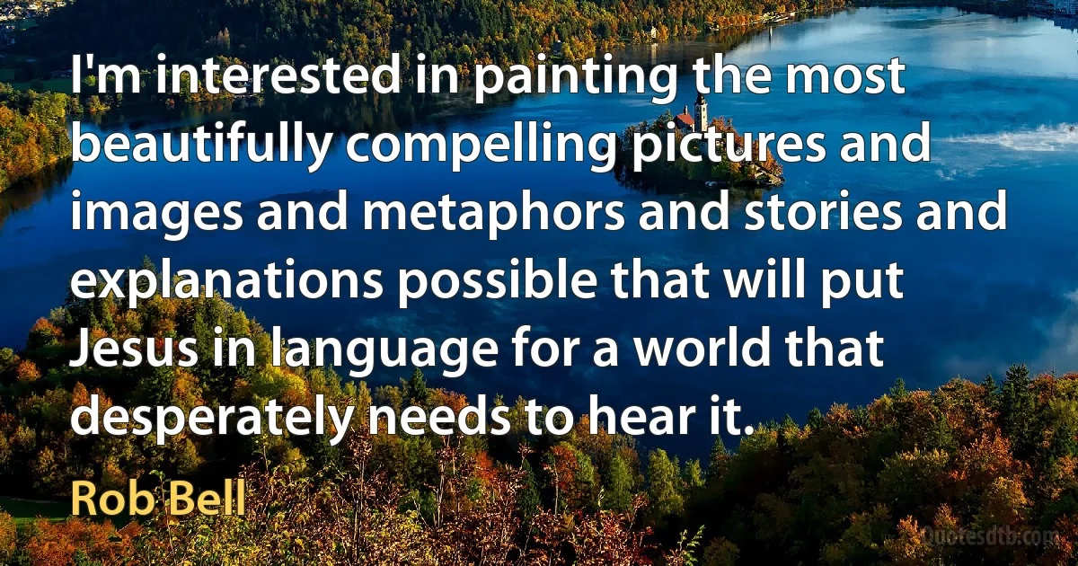 I'm interested in painting the most beautifully compelling pictures and images and metaphors and stories and explanations possible that will put Jesus in language for a world that desperately needs to hear it. (Rob Bell)