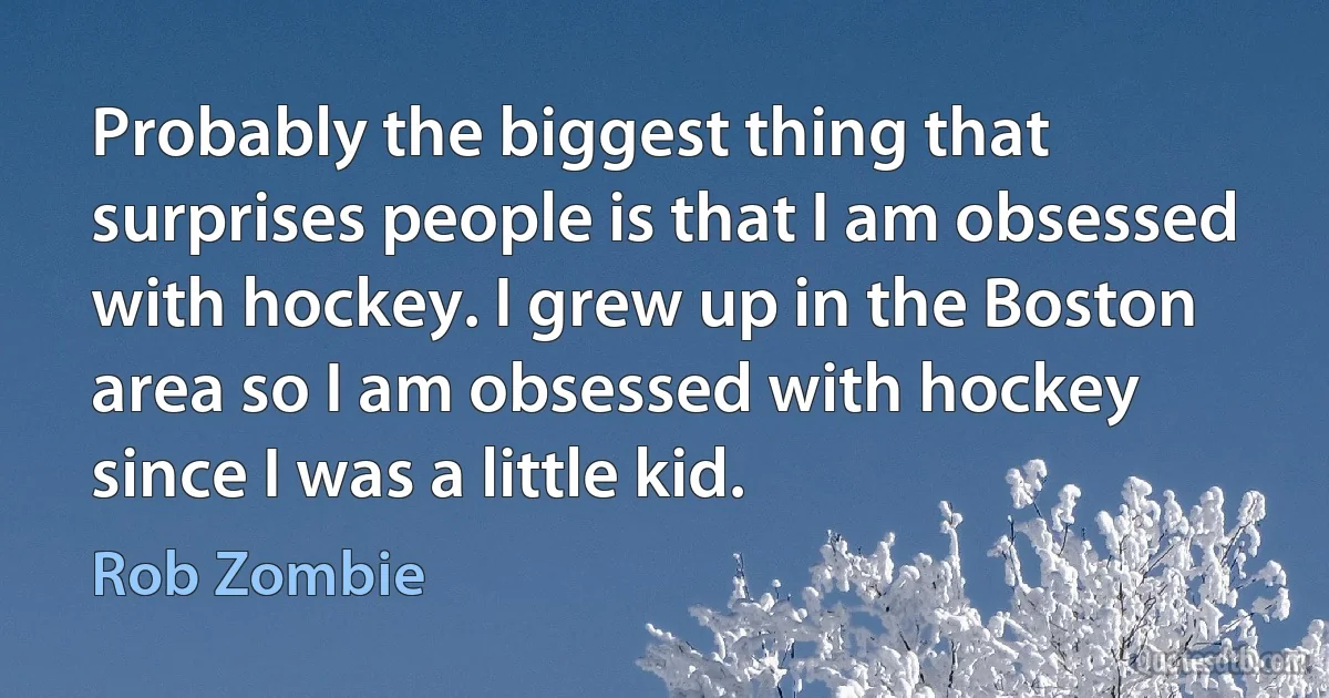 Probably the biggest thing that surprises people is that I am obsessed with hockey. I grew up in the Boston area so I am obsessed with hockey since I was a little kid. (Rob Zombie)