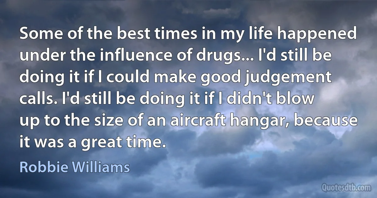 Some of the best times in my life happened under the influence of drugs... I'd still be doing it if I could make good judgement calls. I'd still be doing it if I didn't blow up to the size of an aircraft hangar, because it was a great time. (Robbie Williams)