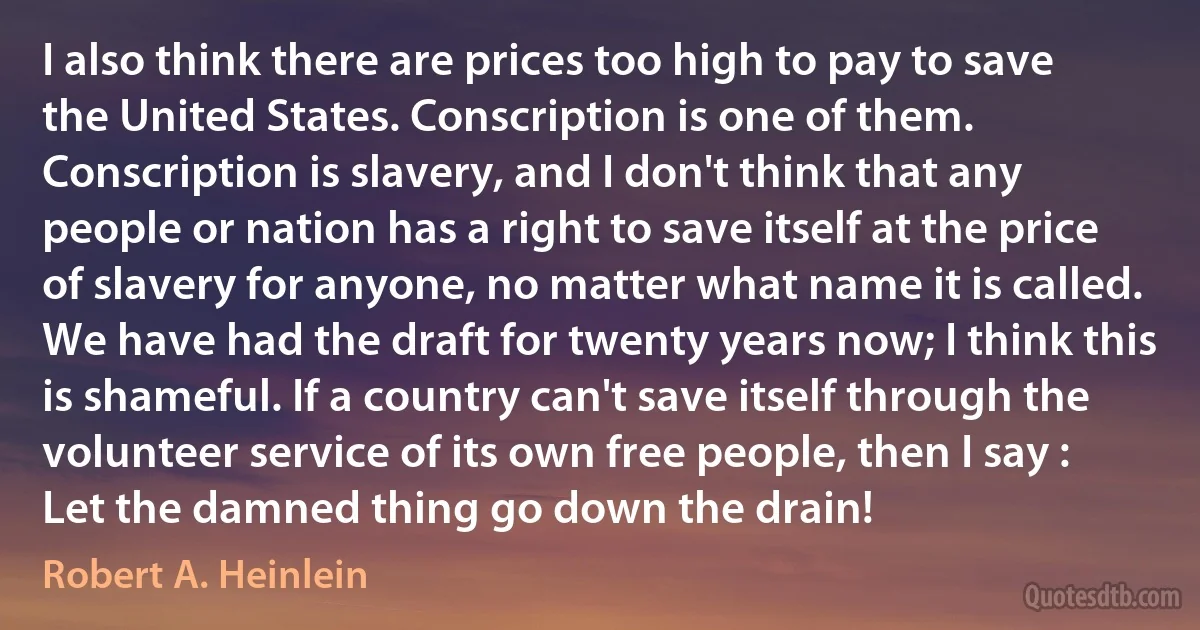 I also think there are prices too high to pay to save the United States. Conscription is one of them. Conscription is slavery, and I don't think that any people or nation has a right to save itself at the price of slavery for anyone, no matter what name it is called. We have had the draft for twenty years now; I think this is shameful. If a country can't save itself through the volunteer service of its own free people, then I say : Let the damned thing go down the drain! (Robert A. Heinlein)