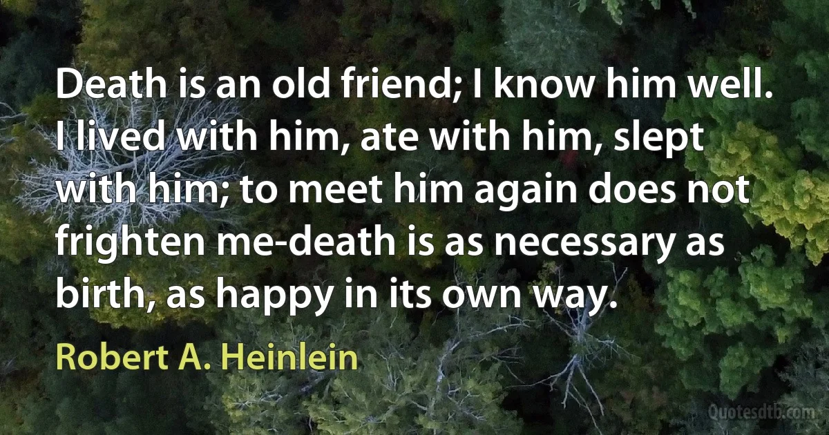 Death is an old friend; I know him well. I lived with him, ate with him, slept with him; to meet him again does not frighten me-death is as necessary as birth, as happy in its own way. (Robert A. Heinlein)