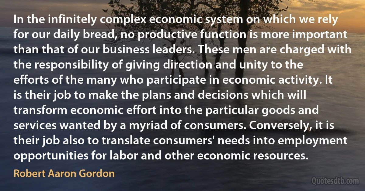 In the infinitely complex economic system on which we rely for our daily bread, no productive function is more important than that of our business leaders. These men are charged with the responsibility of giving direction and unity to the efforts of the many who participate in economic activity. It is their job to make the plans and decisions which will transform economic effort into the particular goods and services wanted by a myriad of consumers. Conversely, it is their job also to translate consumers' needs into employment opportunities for labor and other economic resources. (Robert Aaron Gordon)