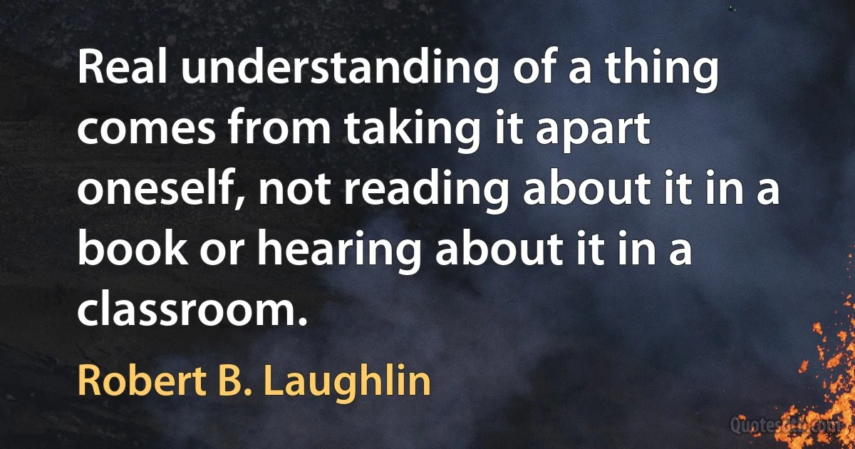 Real understanding of a thing comes from taking it apart oneself, not reading about it in a book or hearing about it in a classroom. (Robert B. Laughlin)