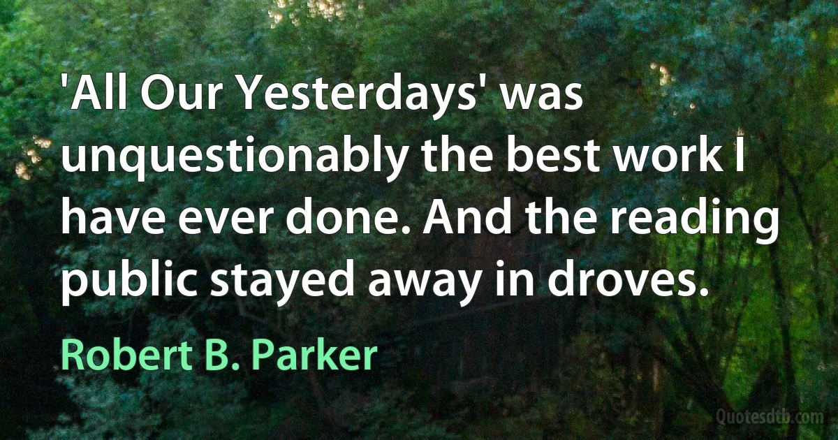 'All Our Yesterdays' was unquestionably the best work I have ever done. And the reading public stayed away in droves. (Robert B. Parker)