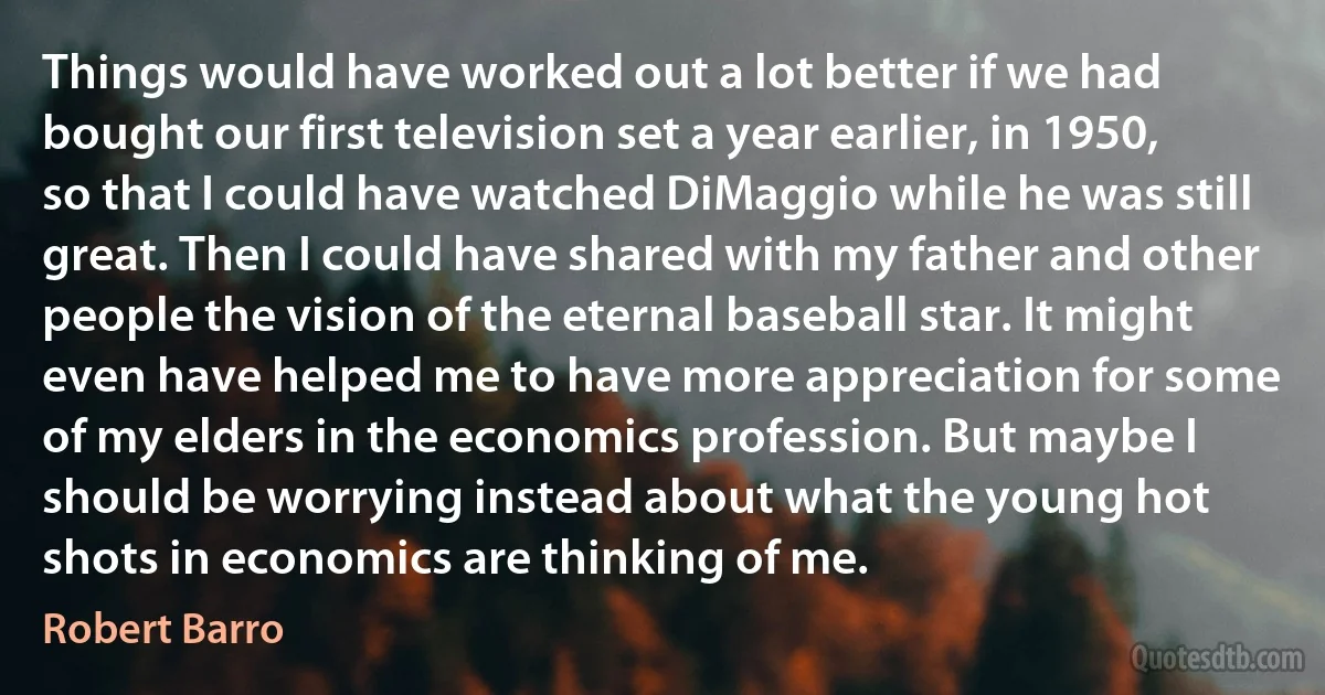 Things would have worked out a lot better if we had bought our first television set a year earlier, in 1950, so that I could have watched DiMaggio while he was still great. Then I could have shared with my father and other people the vision of the eternal baseball star. It might even have helped me to have more appreciation for some of my elders in the economics profession. But maybe I should be worrying instead about what the young hot shots in economics are thinking of me. (Robert Barro)