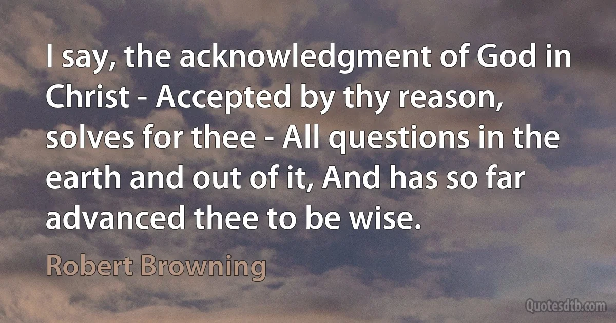 I say, the acknowledgment of God in Christ - Accepted by thy reason, solves for thee - All questions in the earth and out of it, And has so far advanced thee to be wise. (Robert Browning)