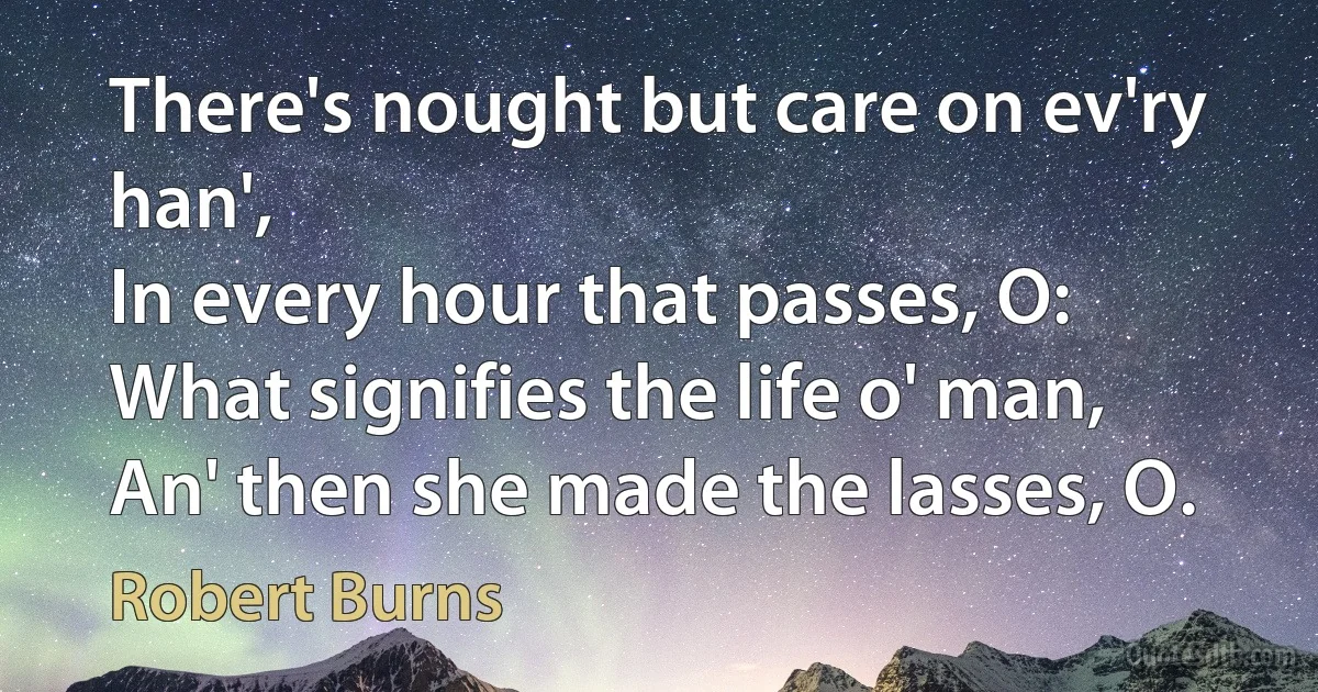 There's nought but care on ev'ry han',
In every hour that passes, O:
What signifies the life o' man,
An' then she made the lasses, O. (Robert Burns)