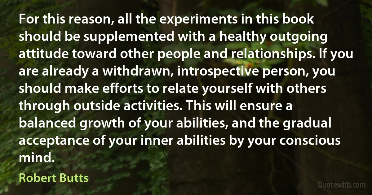 For this reason, all the experiments in this book should be supplemented with a healthy outgoing attitude toward other people and relationships. If you are already a withdrawn, introspective person, you should make efforts to relate yourself with others through outside activities. This will ensure a balanced growth of your abilities, and the gradual acceptance of your inner abilities by your conscious mind. (Robert Butts)