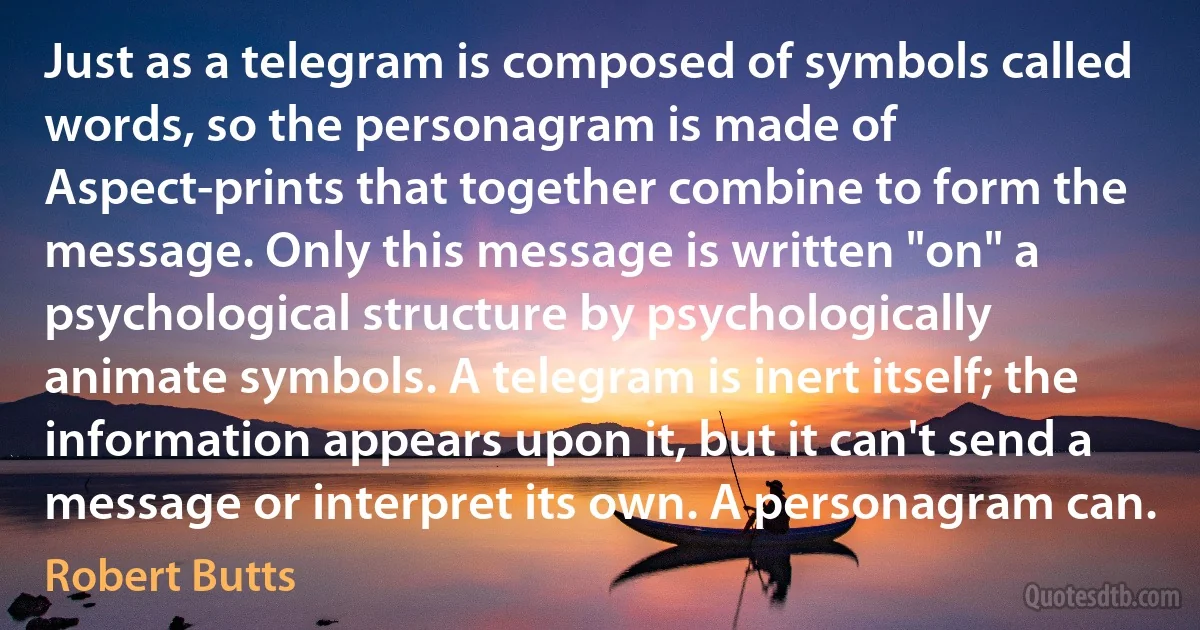 Just as a telegram is composed of symbols called words, so the personagram is made of Aspect-prints that together combine to form the message. Only this message is written "on" a psychological structure by psychologically animate symbols. A telegram is inert itself; the information appears upon it, but it can't send a message or interpret its own. A personagram can. (Robert Butts)