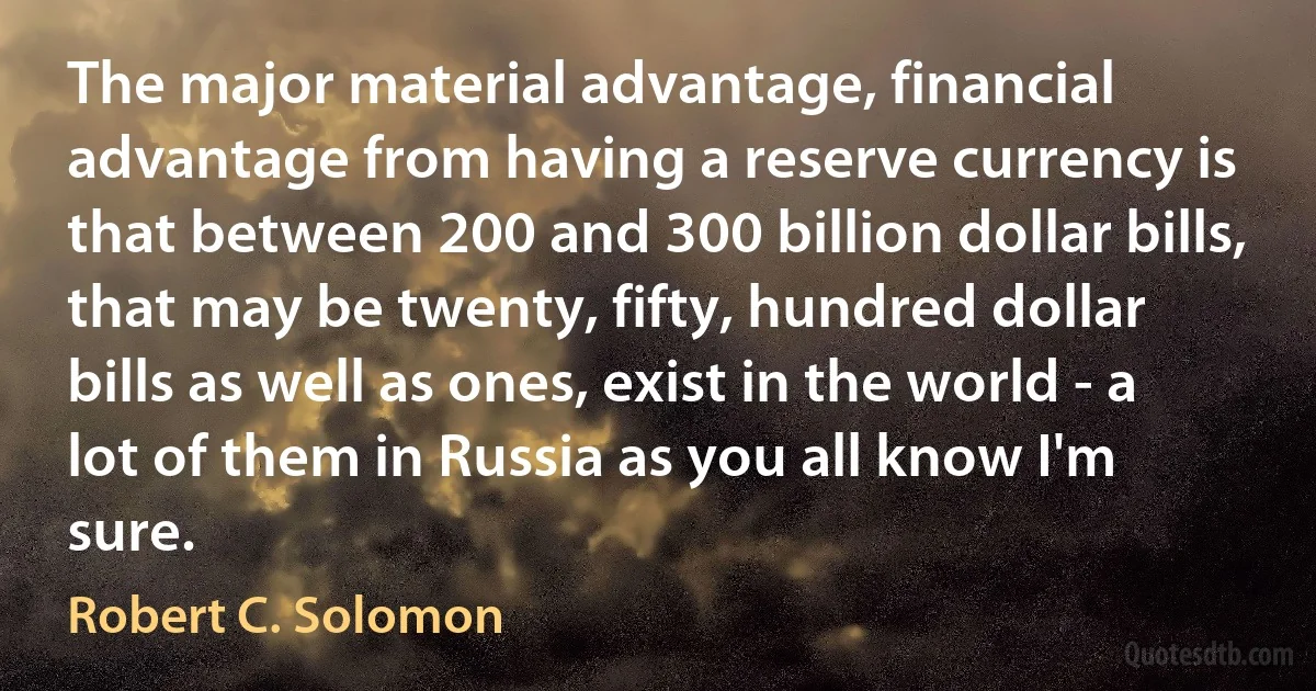 The major material advantage, financial advantage from having a reserve currency is that between 200 and 300 billion dollar bills, that may be twenty, fifty, hundred dollar bills as well as ones, exist in the world - a lot of them in Russia as you all know I'm sure. (Robert C. Solomon)