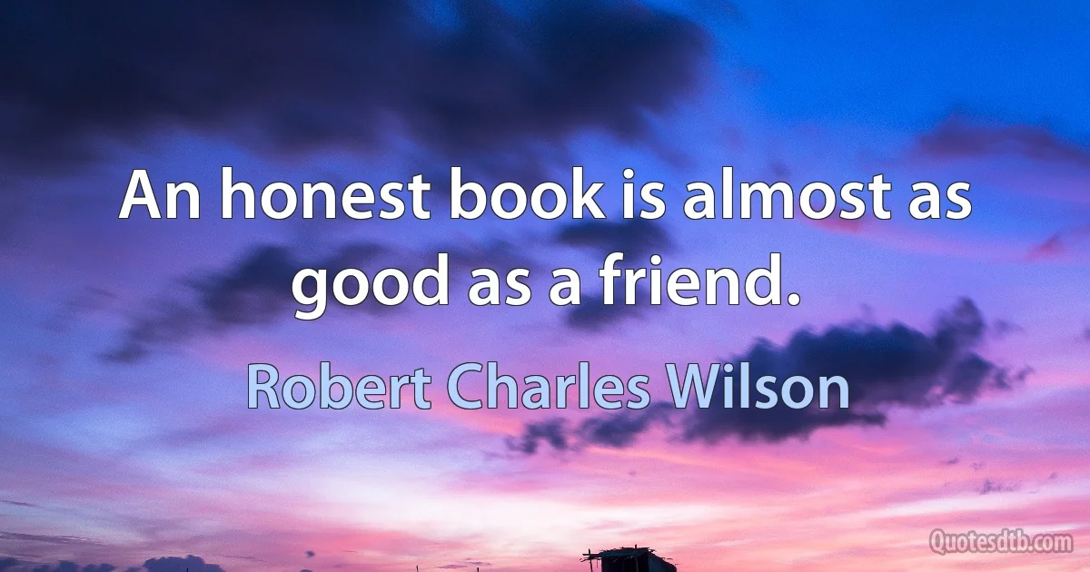 An honest book is almost as good as a friend. (Robert Charles Wilson)