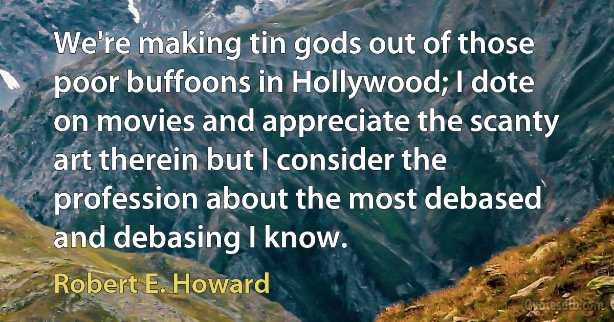 We're making tin gods out of those poor buffoons in Hollywood; I dote on movies and appreciate the scanty art therein but I consider the profession about the most debased and debasing I know. (Robert E. Howard)