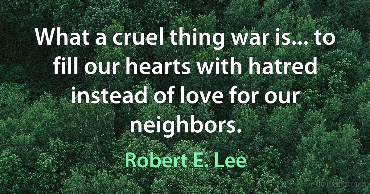 What a cruel thing war is... to fill our hearts with hatred instead of love for our neighbors. (Robert E. Lee)